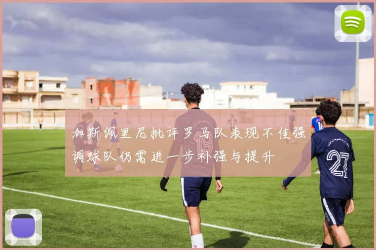 加斯佩里尼批评罗马队表现不佳强调球队仍需进一步补强与提升