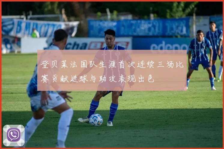 登贝莱法国队生涯首次连续三场比赛贡献进球与助攻表现出色