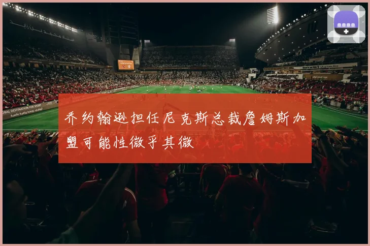 乔约翰逊担任尼克斯总裁詹姆斯加盟可能性微乎其微