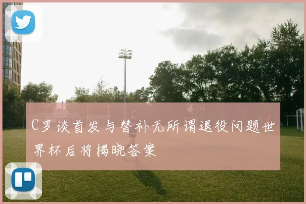 C罗谈首发与替补无所谓退役问题世界杯后将揭晓答案