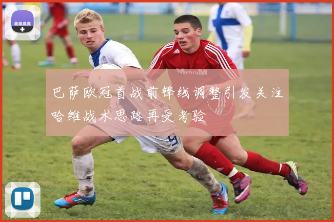 巴萨欧冠首战前锋线调整引发关注哈维战术思路再受考验