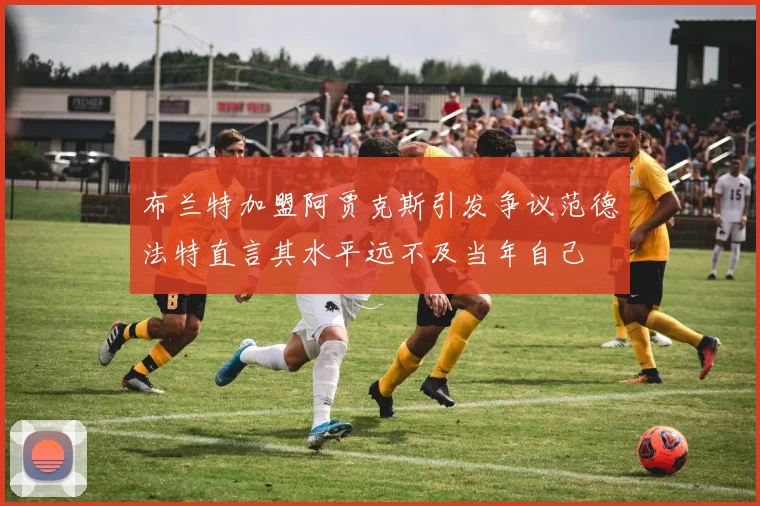布兰特加盟阿贾克斯引发争议范德法特直言其水平远不及当年自己