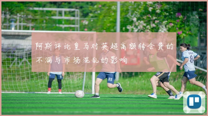 阿斯评论皇马对英超高额转会费的不满与市场混乱的影响