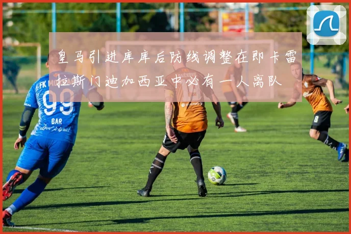 皇马引进库库后防线调整在即卡雷拉斯门迪加西亚中必有一人离队