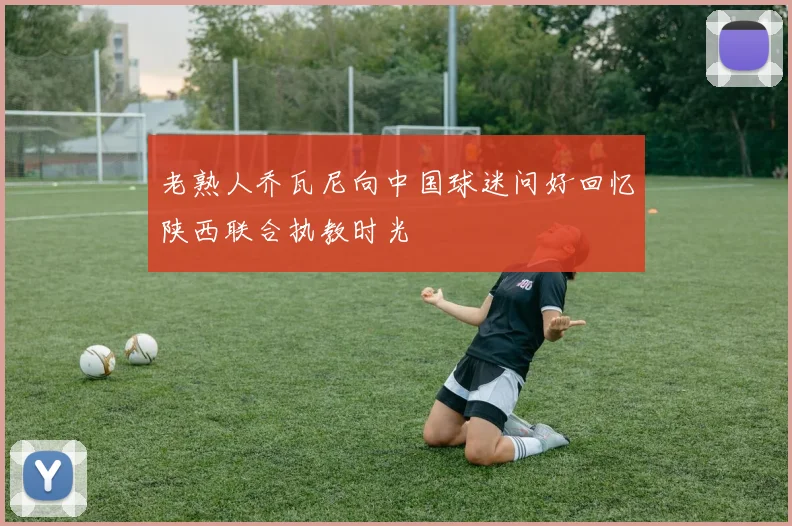 老熟人乔瓦尼向中国球迷问好回忆陕西联合执教时光