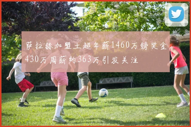 萨拉赫加盟土超年薪1460万镑奖金430万周薪约363万引发关注