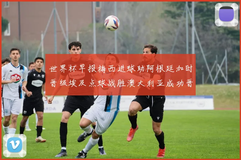 世界杯早报梅西进球助阿根廷加时晋级埃及点球战胜澳大利亚成功晋级