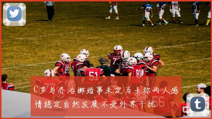 C罗与乔治娜婚事未定马卡称两人感情稳定自然发展不受外界干扰