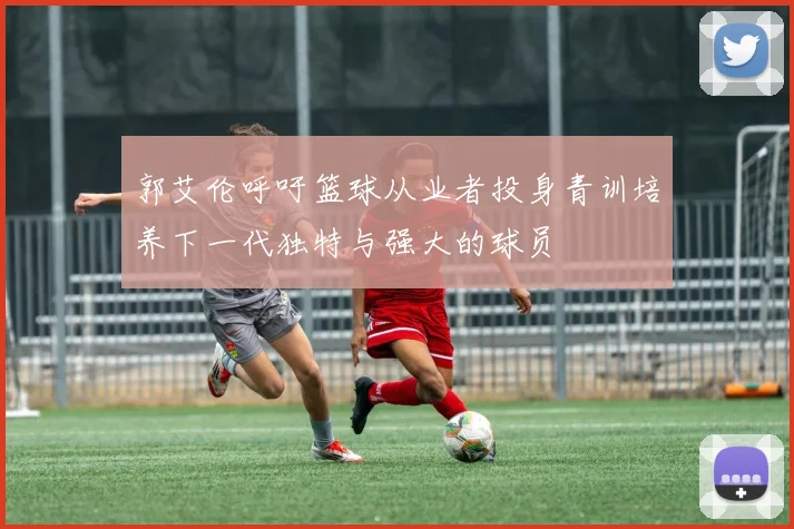 郭艾伦呼吁篮球从业者投身青训培养下一代独特与强大的球员