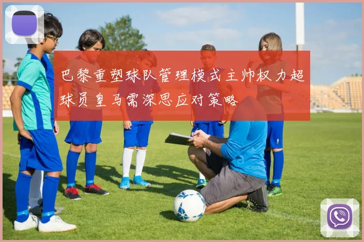 巴黎重塑球队管理模式主帅权力超球员皇马需深思应对策略