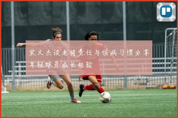 宋文杰谈老将责任与伤病习惯分享年轻球员成长经验