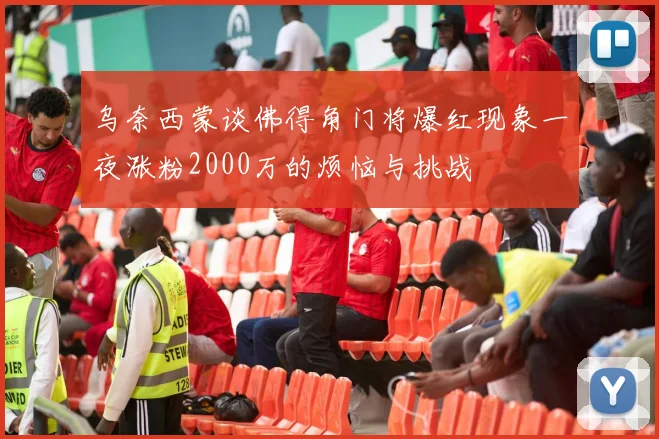 乌奈西蒙谈佛得角门将爆红现象一夜涨粉2000万的烦恼与挑战