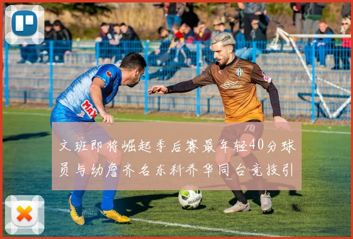 文班即将崛起季后赛最年轻40分球员与幼詹齐名东科乔华同台竞技引关注