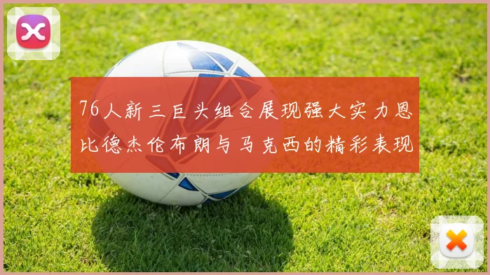 76人新三巨头组合展现强大实力恩比德杰伦布朗与马克西的精彩表现引发期待