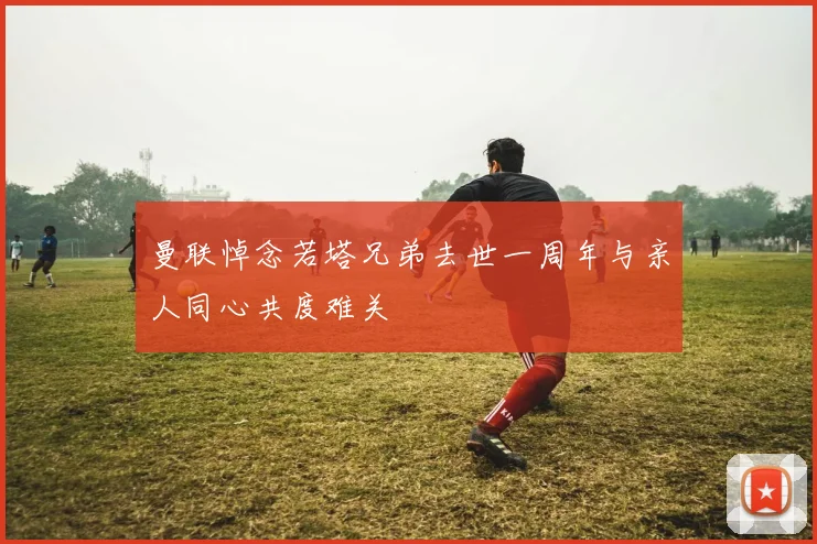 曼联悼念若塔兄弟去世一周年与亲人同心共度难关
