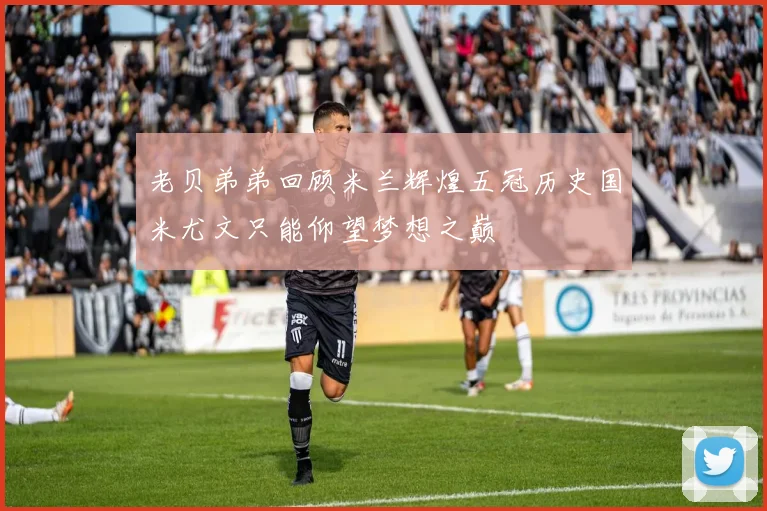 老贝弟弟回顾米兰辉煌五冠历史国米尤文只能仰望梦想之巅