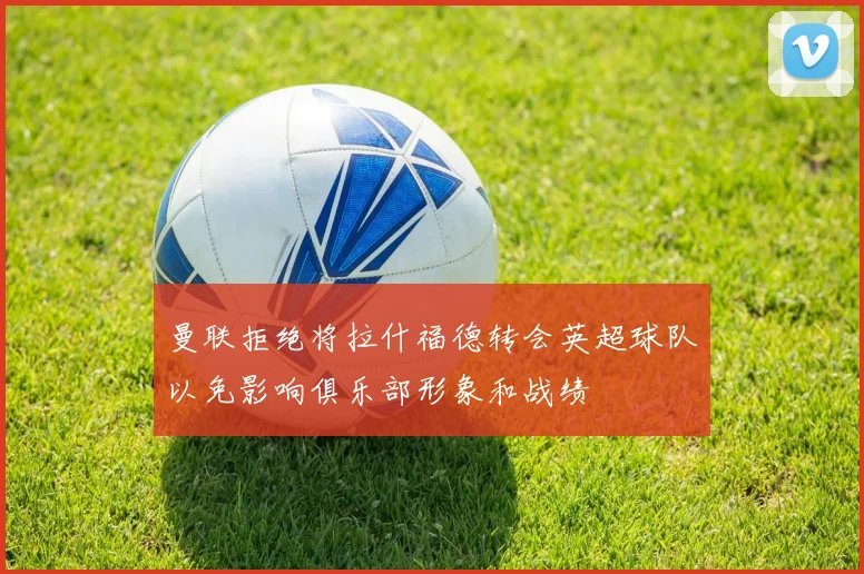 曼联拒绝将拉什福德转会英超球队以免影响俱乐部形象和战绩